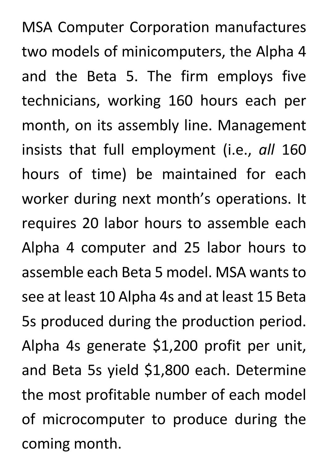 MSA Computer Corporation manufactures 
two models of minicomputers, the Alpha 4
and the Beta 5. The firm employs five 
technicians, working 160 hours each per 
month, on its assembly line. Management 
insists that full employment (i.e., all 160
hours of time) be maintained for each 
worker during next month's operations. It 
requires 20 labor hours to assemble each 
Alpha 4 computer and 25 labor hours to 
assemble each Beta 5 model. MSA wants to 
see at least 10 Alpha 4s and at least 15 Beta
5s produced during the production period. 
Alpha 4s generate $1,200 profit per unit, 
and Beta 5s yield $1,800 each. Determine 
the most profitable number of each model 
of microcomputer to produce during the 
coming month.