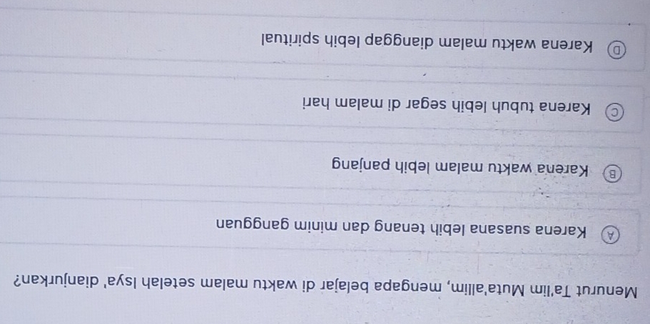 Menurut Ta'lim Muta'allim, mengapa belajar di waktu malam setelah Isya' dianjurkan?
Karena suasana lebih tenang dan minim gangguan
Karena waktu malam lebih panjan
Karena tubuh lebih segar di malam hari
Karena waktu malam dianggap lebih spiritual