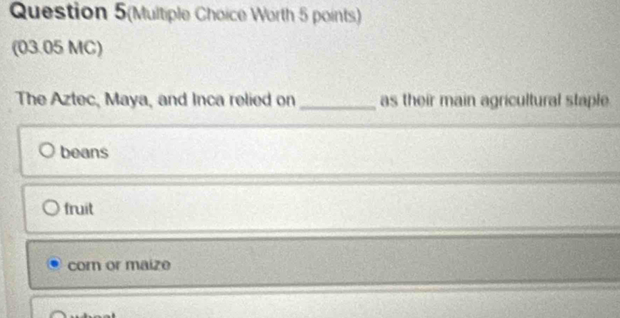 Question 5(Multiple Choice Worth 5 points)
(03.05 MC)
The Aztec, Maya, and Inca relied on _as their main agricultural staple
beans
fruit
cor or maize