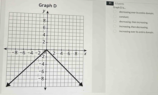 11 0.2 points
Graph D Graph D is...
y
decreasing over its entire domain.
constant.
8
decreasing, then increasing.
6
increasing, then decreasing.
increasing over its entire domain.
4
2
-8 -6 -4 -2 2 4 -6 8 x
2
-4
-6
-8