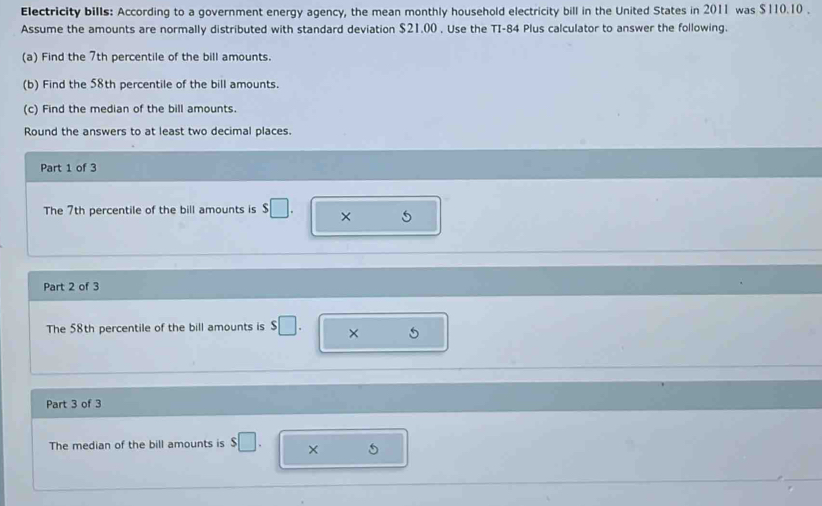 Electricity bills: According to a government energy agency, the mean monthly household electricity bill in the United States in 2011 was $110.10. 
Assume the amounts are normally distributed with standard deviation $21.00. Use the TI-84 Plus calculator to answer the following. 
(a) Find the 7th percentile of the bill amounts. 
(b) Find the 58th percentile of the bill amounts. 
(c) Find the median of the bill amounts. 
Round the answers to at least two decimal places. 
Part 1 of 3 
The 7th percentile of the bill amounts is $□. × 5
Part 2 of 3 
The 58th percentile of the bill amounts is $□. × 5
Part 3 of 3 
The median of the bill amounts is $□. ×