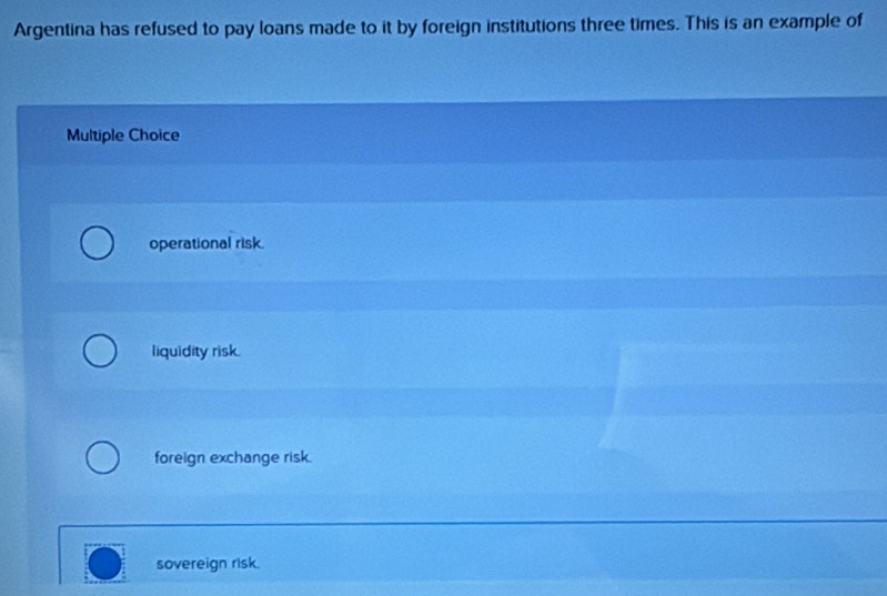 Argentina has refused to pay loans made to it by foreign institutions three times. This is an example of
Multiple Choice
operational risk.
liquidity risk.
foreign exchange risk.
sovereign risk.