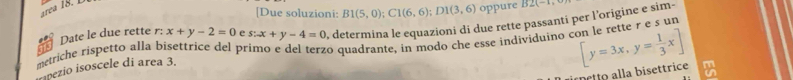 [Due soluzioni: B1(5,0); C1(6,6); D1(3,6) oppure 152(-4)=
Date le due rette r: x+y-2=0 e s:x+y-4=0 , determina le equazioni di due rette passanti per l’origine e sim- 
metriche rispetto alla bisettrice del primo e del terzo quadrante, in modo che esse individuino con le rette r e s un [y=3x,y= 1/3 x]
impezio isoscele di area 3. 
netto alla bisettrice m