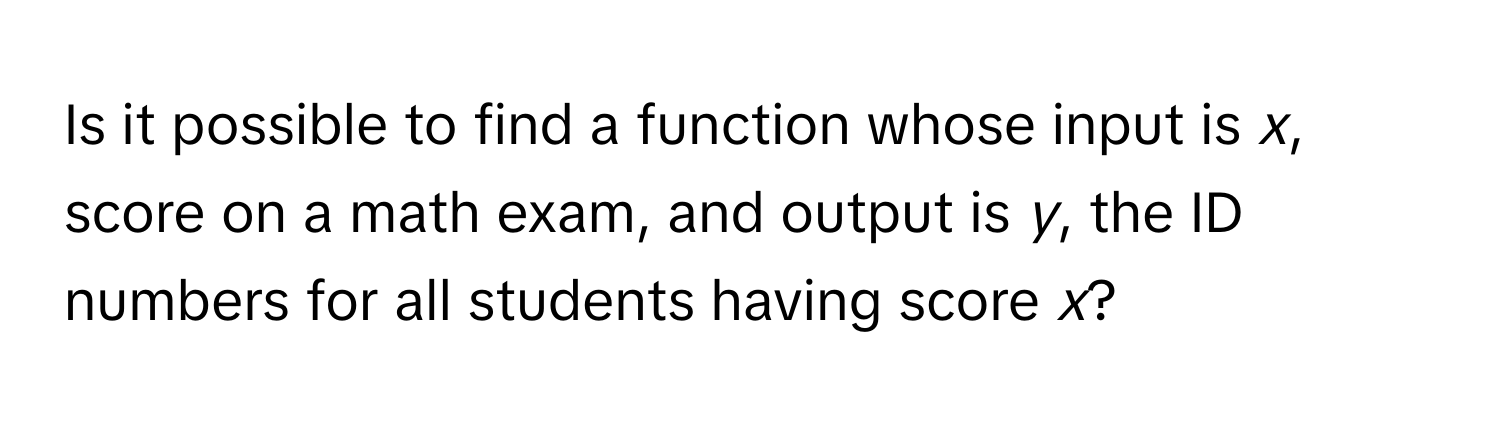 Is it possible to find a function whose input is *x*, score on a math exam, and output is *y*, the ID numbers for all students having score *x*?