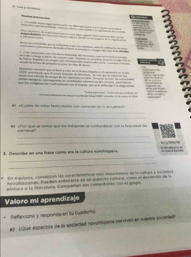 Lee y contesta.
Fiestas patronales
Glosario
mavordamia Oró ce s
Do] el pueblo entero sigue participando con diferentes taress, pur lo regular, los horsbres        
dedicadon a proveer la bebida, musica y cohetes, y las mujeres a la organiiación de la consida    a  c 
Otro elemento de suma importancia y que sigue vigente hasta nuestros días son las relgoss cofadia
y administración. mayordomias; el o los mayordomos siguen siendo los encargados de la organización Crgaritacón
ret giosa para
Entre las actividades que se realizaban, y que aún perduran, están la celebración de misas              
ceremonias y procesiones, llevando al frente el estandarte o imagen del santo de la cefradía
[...] los carnavales son otra fiesta heredada del virreinato, esta festividad es variada
en todo lo largo y ancho de nuestro país. También se introdujo durante el siglo XVI en
la Nueva España y su origen está intimamente relacionado con la cuaresma cristiana. alica Las
siendo la forma de prepararse para los días de ayuno. celebraciones
El primer carnaval que se llevó a cabo en la Nueva España es el registrado en el año
1539, autorizado por el virrey Anzonio de Mendoza. Se cree que la intención fue religiosas Tueron parte de
tener una válvula de escape de las tensiones sociales. Después de éste, las autoridades   es p írtu estiv de la cultura
civiles europeas restringieron las actividades subversivas del carnaval, pues temían novohispana
que los indígenas las confundieran con el respeto que se le debía dar a la religiosidad. Álgunas de ellas persisten
''Fiestas patronales', Traditiones que perduran, en hasta nuestros
nuevaescuelamexicana sep gob.mns/detalle ficha/11000/ (conslta: 15 de marto de 2024) días, écuales conaces?
a) ¿Cuáles de estas festividades son comunes en la actualidad?
_
_
b) ¿Por qué se temía que los indígenas se confundieran con la festividad del
carnaval?
_
_
bitly/3NZy79l
El síncretismo en
_
3. Describe en una frase cómo era la cultura novohispana. la Nueva España
_
C En equipos, comenten las características más importantes de la cultura y sociedad
novohispanas. Pueden enfocarse en un aspecto cultural, como el desarrollo de la
pintura o la literatura. Compartan sus comentarios con el grupo.
Valoro mi aprendizaje
Reflexiona y responde en tu cuaderno.
a) ¿Qué aspectos de la sociedad novohispana perviven en nuestra sociedad?