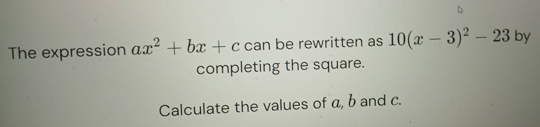 The expression ax^2+bx+c can be rewritten as 10(x-3)^2-23 by 
completing the square. 
Calculate the values of a, b and c.