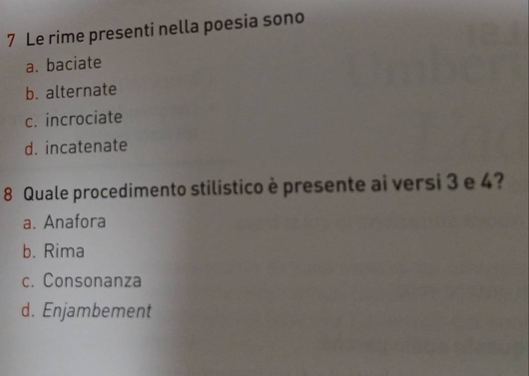 Le rime presenti nella poesia sono
a. baciate
b. alternate
c. incrociate
d. incatenate
8 Quale procedimento stilistico è presente ai versi 3 e 4?
a. Anafora
b. Rima
c. Consonanza
d. Enjambement