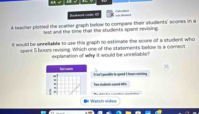 1A 4B 4C 4D 
Calculator 
Bookwork code: 4D not allowed 
A teacher plotted the scatter graph below to compare their students' scores in a 
test and the time that the students spent revising. 
It would be unreliable to use this graph to estimate the score of a student who 
spent 5 hours revising. Which one of the statements below is a correct 
explanation of why it would be unreliable? 
Test scores
100 It isn't possible to spend 5 hours revising
90
80 Two students scored 40%
70
60
Watch video