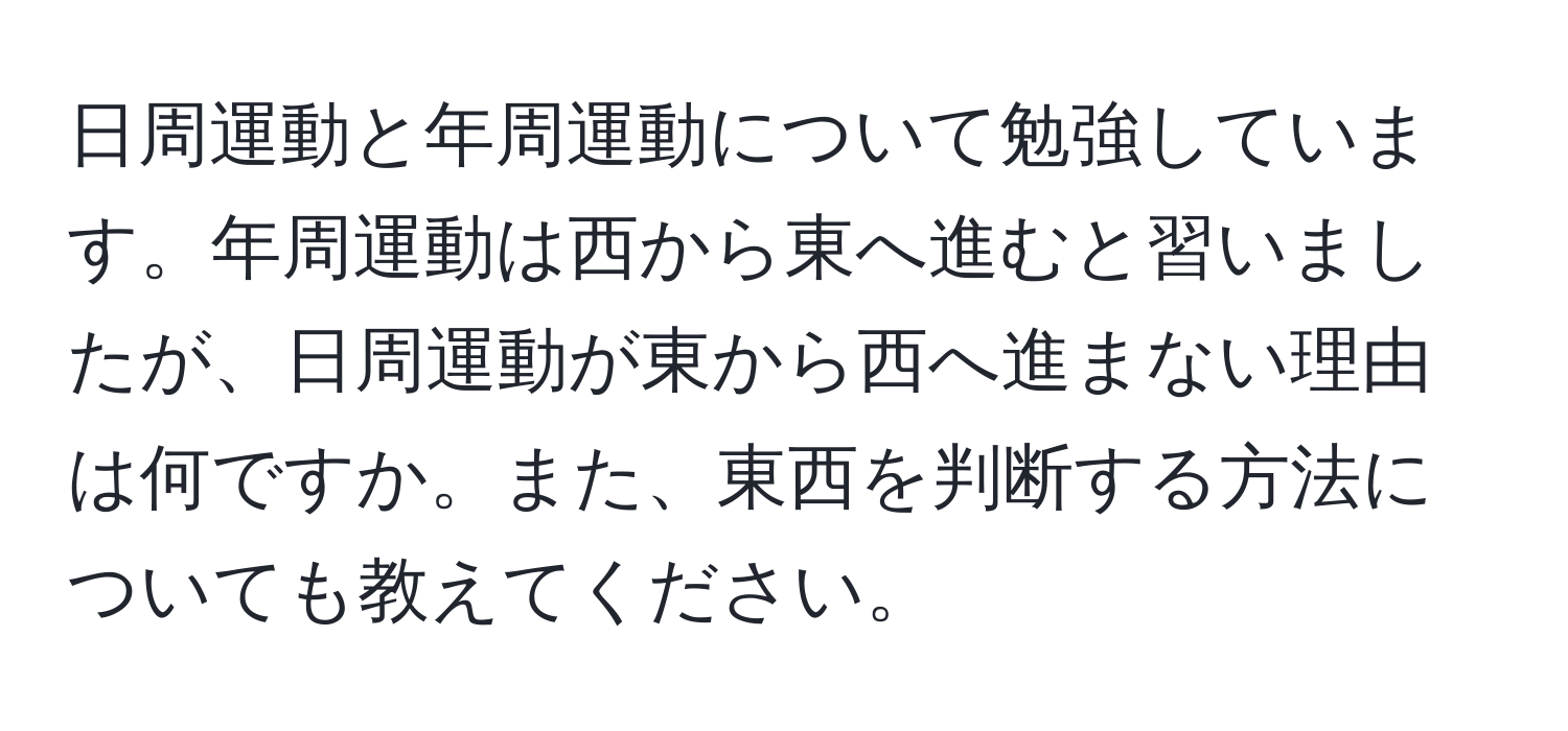 日周運動と年周運動について勉強しています。年周運動は西から東へ進むと習いましたが、日周運動が東から西へ進まない理由は何ですか。また、東西を判断する方法についても教えてください。