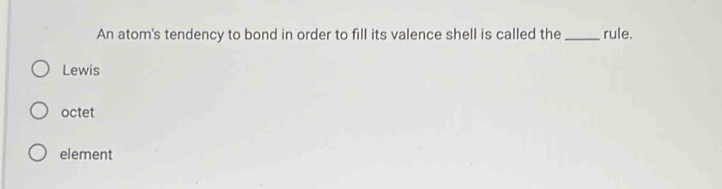An atom's tendency to bond in order to fill its valence shell is called the_ rule.
Lewis
octet
element