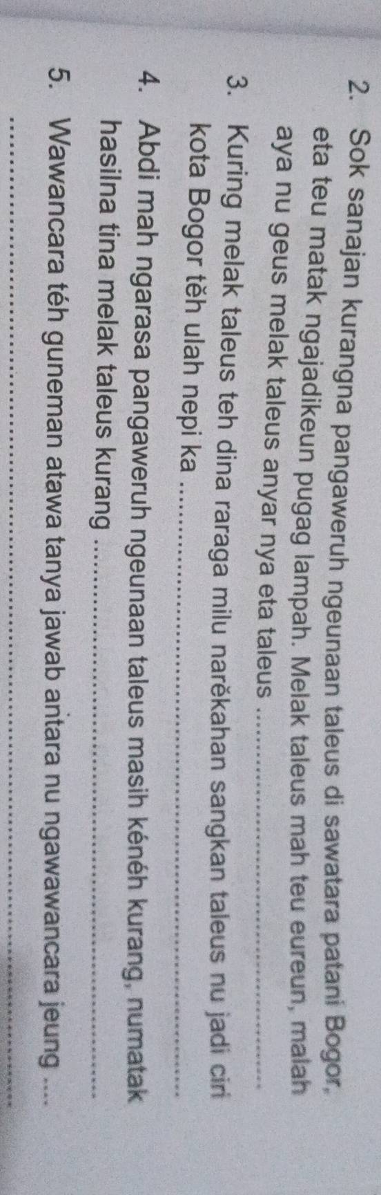 Sok sanajan kurangna pangaweruh ngeunaan taleus di sawatara patani Bogor, 
eta teu matak ngajadikeun pugag lampah. Melak taleus mah teu eureun, malah 
aya nu geus melak taleus anyar nya eta taleus_ 
3. Kuring melak taleus teh dina raraga milu narěkahan sangkan taleus nu jadi cir 
kota Bogor těh ulah nepi ka_ 
4. Abdi mah ngarasa pangaweruh ngeunaan taleus masih kénéh kurang, numatak 
hasilna tina melak taleus kurang_ 
5. Wawancara téh guneman atawa tanya jawab antara nu ngawawancara jeung .... 
_