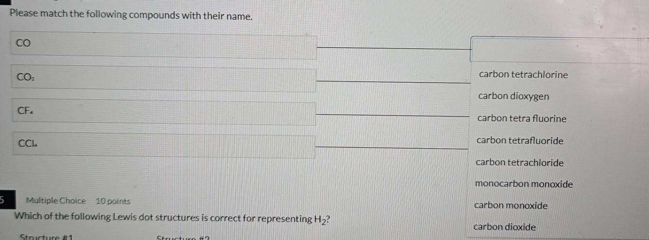 Please match the following compounds with their name.
CO
CO_2
carbon tetrachlorine
carbon dioxygen
CF₄ carbon tetra fluorine
CCl
carbon tetrafluoride
carbon tetrachloride
monocarbon monoxide
5 Multiple Choice 10 points carbon monoxide
Which of the following Lewis dot structures is correct for representing H_2
carbon dioxide
Strcture #1