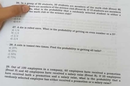 In a group of 50 students, 20 studenta are members of the math clob (Event M)
dents are members of the science club (Event 9). If 15 students are members
hs, what is the probability that a randomly selected student is either a
the math club or the science club?
() 0.9 d os
aj 1/6
27. A die is rolled once. What is the probability of getting an even number or s 5?
d 2/3 b) 1/3
d) 3/4
28. A coin is tossed two times. Find the probability in getting all tails?
b) 25% aj 201%
c) 50%
() 75%
29. Out of 100 employees in a company, 60 employees have received a promotion
(Event P) and 40 employees have received a salary raise (Event R). If 25 employees
have received both a promotion and a salary raise, what is the probability that a
randomly selected employee has either received a promotion or a salary raise?