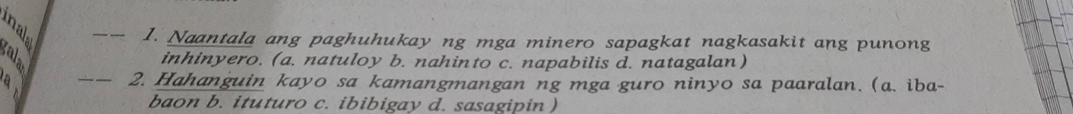 Naantala ang paghuhukay ng mga minero sapagkat nagkasakit ang punong
inhinyero. (a. natuloy b. nahinto c. napabilis d. natagalan)
_2. Hahanguin kayo sa kamangmangan ng mga guro ninyo sa paaralan. (a. iba-
baon b. ituturo c. ibibigay d. sasagipin )