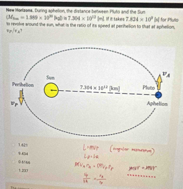 New Horizons. During aphelion, the distance between Pluto and the Sun
(M_Sun=1.989* 10^(30)[kg]) is 7.304* 10^(12)[m] If it takes 7.824* 10^9[s] for Pluto
to revolve around the sun, what is the ratio of its speed at perihelion to that at aphelion,
v_P/v_A 7
1.621
9.434
0.6166
1.237