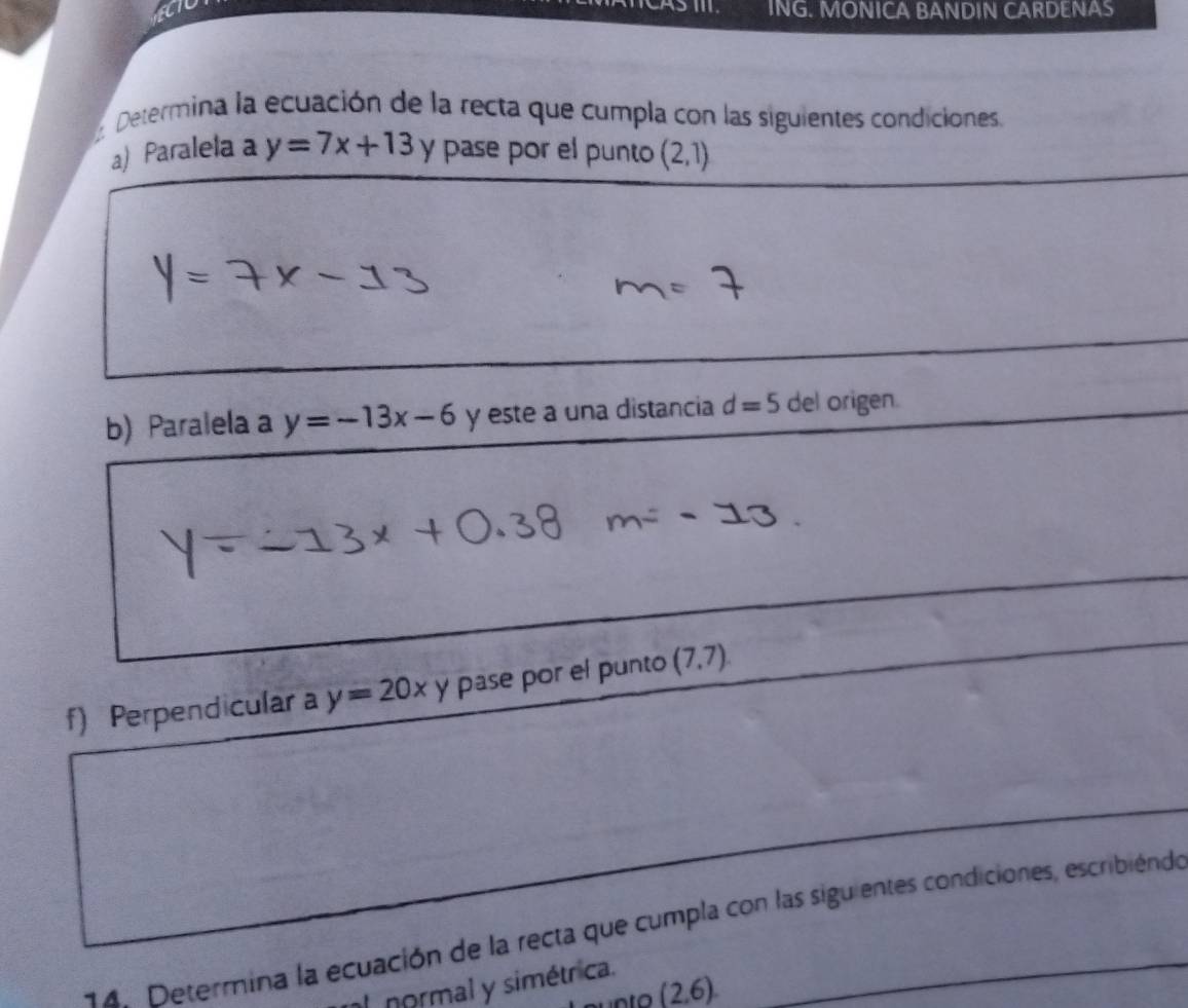 ING. MONICA BANDIN CARDENAS 
Determina la ecuación de la recta que cumpla con las siguientes condiciones. 
a) Paralela a y=7x+13 y pase por el punto (2,1)
b) Paralela a y=-13x-6 y este a una distancia d=5 del origen. 
f) Perpendicular a y=20x y pase por el punto (7,7). 
14. Determina la ecuación de la recta que cumpla con las siguientes condiciones, escribiéndo 
L normal y simétrica. 
nto (2,6)