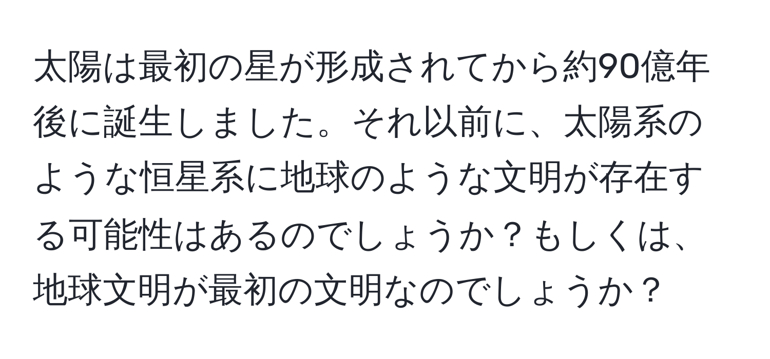 太陽は最初の星が形成されてから約90億年後に誕生しました。それ以前に、太陽系のような恒星系に地球のような文明が存在する可能性はあるのでしょうか？もしくは、地球文明が最初の文明なのでしょうか？