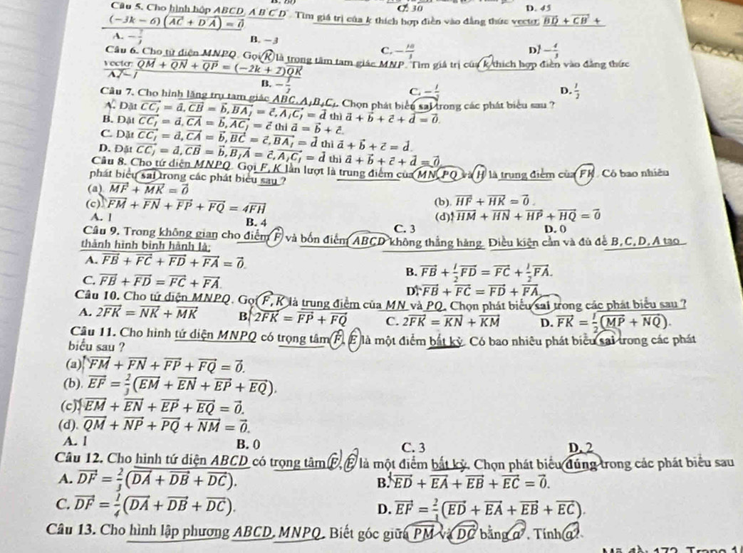 Cho hình hộp ABC C 30 D. 45
(-3k-6)(vector AC+vector DA)=0 D.A'B'C'D' Tìm giá trị của k thích hợp điễn vào đẳng thức vectr vector BD+vector CB+
A. - 7/2  B. −3
Câu 6. Cho tử diện MNPQ G_Q
D?
C. - 10/3  - 4/3 
frac csc tsigma vector AN-vector QP=(overline QP+overline QP=(-2k+2)overline QR g tâm tam giác MNP. Tìm giá trị của k/thích hợp điễn vào đẳng thức
B. - 1/2 
D.
C. - 1/2   1/2 
Câu 7. Cho hình lặng trụ tam giác D_31vector CC_1=vector a,vector CB=vector b,vector BA_1=vector c,vector A_1C_1=vector d ABC.A,B_4C 2 Chọn phát biểu sal trong các phát biểu sau ?
A.
B.
C. Dặt Datvector CC_1=d,vector CA=vector b,vector AC_1=vector candvector a=vector b+hat c. thì vector a+vector b+vector c+vector d=vector 0.
D. Đật vector CC_1=vector d,vector CA=vector b,vector BC=vector c,vector BA_1=vector duivector a+vector b+vector c=vector d. vector CC_1=d,vector CB=vector b,vector B_1A=vector c,vector A_1C_1=d 1vector a+vector b+vector c+vector d=vector 0
Câu 8. Cho tứ diện MNPQ. Gọi F, K lần lượt là trung điểm của MN PQ Hà là trung điểm của FK. Có bao nhiêu
phát biểu sai trong các phát biểu say ?
(a) vector MF+vector MK=vector 0
(c) vector FM+vector FN+vector FP+vector FQ=4vector FH (b) overline HF+overline HK=vector 0.
A. l B. 4 (d) sqrt(HM)+vector HN+vector HP+vector HQ=vector 0
C. 3 D. 0
Cầu 9, Trong không gian cho điểm F và bốn điểm ABCD không thẳng hàng. Điều kiện cản và đủ đề B,C,D,A tạo
thành hình bình hành là;
A. vector FB+vector FC+vector FD+vector FA=vector 0.
C. vector FB+vector FD=vector FC+vector FA
B. vector FB+ l/2 vector FD=vector FC+ l/2 vector FA.
D. vector FB+vector FC=vector FD+vector FA
Cầu 10. Cho tứ diện MNPQ. Gọi F, K là trung điểm của MN và PQ. Chọn phát biểu sai trong các phát biểu sau ?
A. 2vector FK=vector NK+vector MK B 2overline FK=overline FP+overline FQ C. 2vector FK=vector KN+vector KM D. vector FK= 1/2 (vector MP+vector NQ).
Câu 11. Cho hình tứ diện MNPQ có trọng tâm F, g là một điểm bắt kỳ. Có bao nhiều phát biểu sai trong các phát
biểu sau ?
(a) overleftrightarrow FM+vector FN+vector FP+vector FQ=vector 0.
(b). vector EF= 2/3 (vector EM+vector EN+vector EP+vector EQ).
(c) vector EM+vector EN+vector EP+vector EQ=vector 0.
(d). vector QM+vector NP+vector PQ+vector NM=vector 0.
A. l B. 0 C. 3 D. 2
Câu 12. Cho hình tứ diện ABCD có trọng tâm F, É là một điểm bắt kỷ. Chọn phát biểu dúng trong các phát biểu sau
A. vector DF= 2/3 (vector DA+vector DB+vector DC).
B. vector ED+vector EA+vector EB+vector EC=vector 0.
C. vector DF= 1/4 (vector DA+vector DB+vector DC).
D. vector EF= 2/3 (vector ED+vector EA+vector EB+vector EC).
Câu 13. Cho hình lập phương ABCD, MNPQ, Biết góc giữa vector PMvsqrt(DC)bir a Tính a