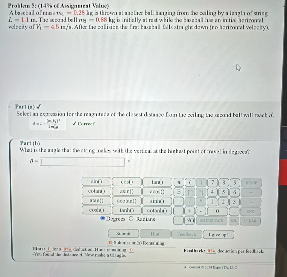 Problem 5: (14% of Assignment Value)
A baseball of mass m_1=0.28kg is thrown at another ball hanging from the ceiling by a length of string
L=1.1m. The second ball m_2=0.88kg is initially at rest while the baseball has an initial horizontal
velocity of V_1=4.5m/s. After the collision the first baseball falls straight down (no horizontal velocity).
Part (a)
Select an expression for the magnitude of the closest distance from the ceiling the second ball will reach d.
d=L-frac (m_1V_1)^2(2m_2)^2g √ Correct!
Part (b)
What is the angle that the string makes with the vertical at the highest point of travel in degrees?
θ =□°
sin () cos () tan() π ( ) 7 8 9 HOME
cotan() asin () acos () E M 4 5 6 ←
n tan () acotan() sinh() ) / 1 2 3 →
cos h() tan hbigcirc cotanh() □ □ + 0 . END
Degrees Radians ) (sqrt(0) BACKSPACE DEL CLEAR
Submit Hint Feedback I give up!
49 Submission(s) Remaining
Hints: _1_ for a 0% deduction. Hints remaining: _0 Feedback: _0%deduction per feedback.
-You found the distance d. Now make a triangle.
All content © 2024 Expert TA, LLC