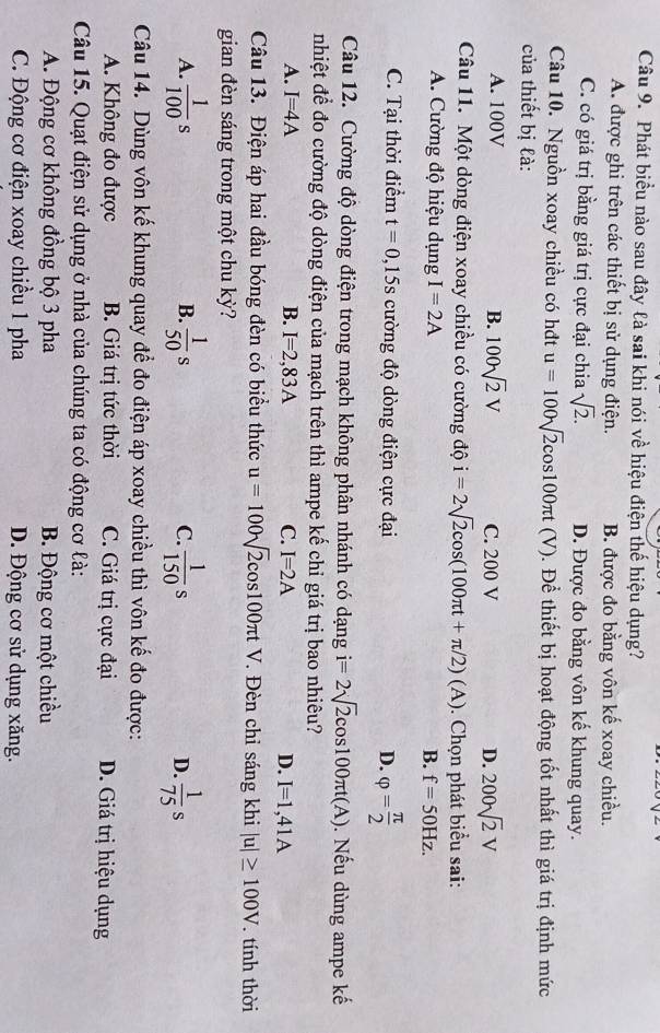Phát biểu nào sau đây là sai khi nói về hiệu điện thế hiệu dụng?
A. được ghi trên các thiết bị sử dụng điện. B. được đo bằng vôn kế xoay chiều.
C. có giá trị bằng giá trị cực đại chia sqrt(2). D. Được đo bằng vôn kế khung quay.
Câu 10. Nguồn xoay chiều có hđt u=100sqrt(2)cos 100π t (V). Để thiết bị hoạt động tốt nhất thì giá trị định mức
của thiết bị là:
A. 100V B. 100sqrt(2)V C. 200 V D. 200sqrt(2)V
Câu 11. Một dòng điện xoay chiều có cường độ i=2sqrt(2)cos (100π t+π /2)(A). Chọn phát biểu sai:
A. Cường độ hiệu dụng I=2A B. f=50Hz.
C. Tại thời điểm t=0,15s cường độ dòng điện cực đại D. varphi = π /2 
Câu 12. Cường độ dòng điện trong mạch không phân nhánh có dạng i=2sqrt(2)cos 100π t(A). Nếu dùng ampe kế
nhiệt để đo cường độ dòng điện của mạch trên thì ampe kế chỉ giá trị bao nhiêu?
A. I=4A B. I=2,83A C. I=2A D. I=1,41A
Câu 13. Điện áp hai đầu bóng đèn có biểu thức u=100sqrt(2)cos 100π tV Đèn chỉ sáng khi |u|≥ 100V. tính thời
gian đèn sáng trong một chu kỳ?
A.  1/100 s B.  1/50 s C.  1/150 s  1/75 s
D.
Câu 14. Dùng vôn kế khung quay để đo điện áp xoay chiều thì vôn kế đo được:
A. Không đo được B. Giá trị tức thời C. Giá trị cực đại D. Giá trị hiệu dụng
Câu 15. Quạt điện sử dụng ở nhà của chúng ta có động cơ là:
A. Động cơ không đồng bộ 3 pha B. Động cơ một chiều
C. Động cơ điện xoay chiều 1 pha D. Động cơ sử dụng xăng.