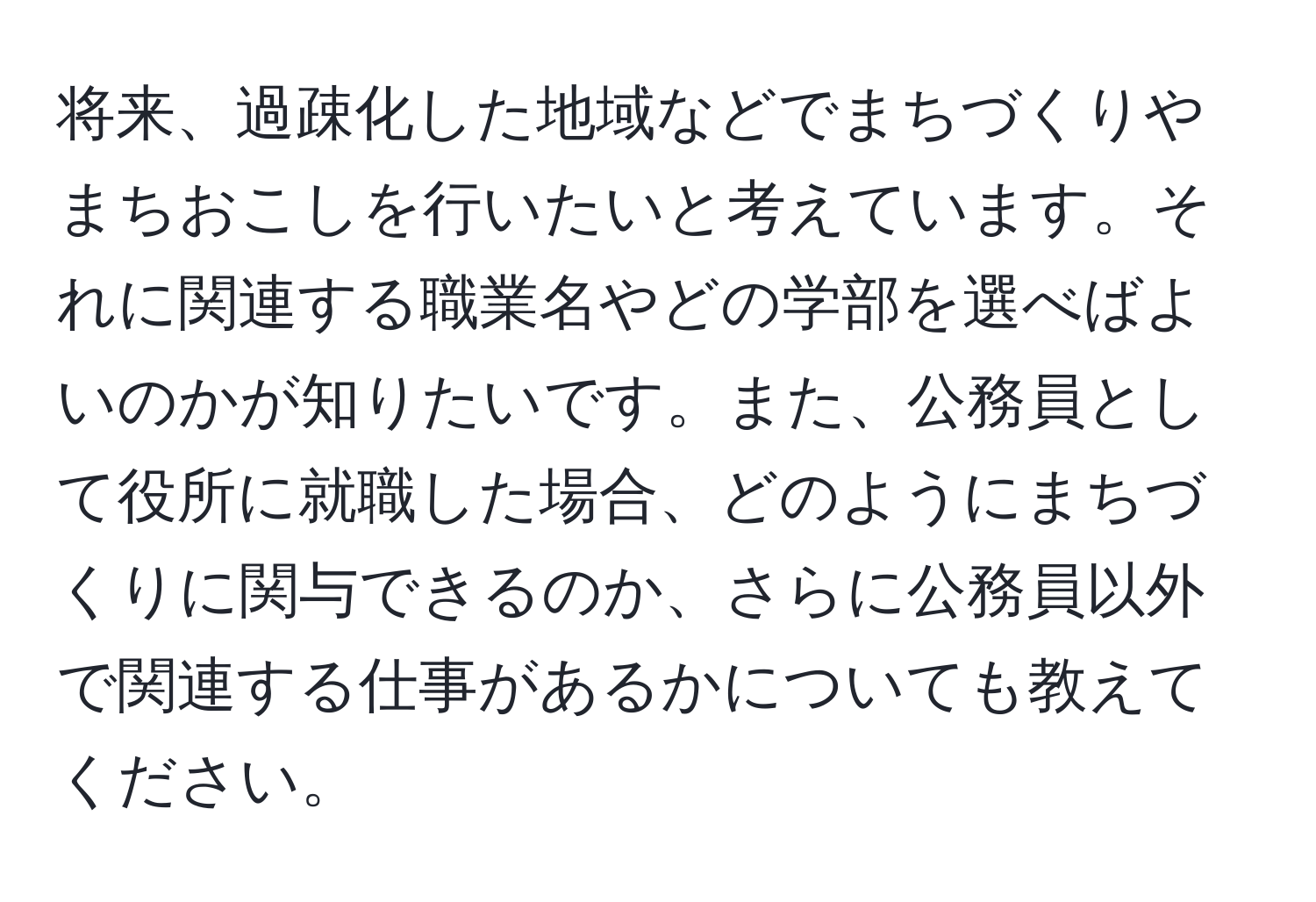 将来、過疎化した地域などでまちづくりやまちおこしを行いたいと考えています。それに関連する職業名やどの学部を選べばよいのかが知りたいです。また、公務員として役所に就職した場合、どのようにまちづくりに関与できるのか、さらに公務員以外で関連する仕事があるかについても教えてください。