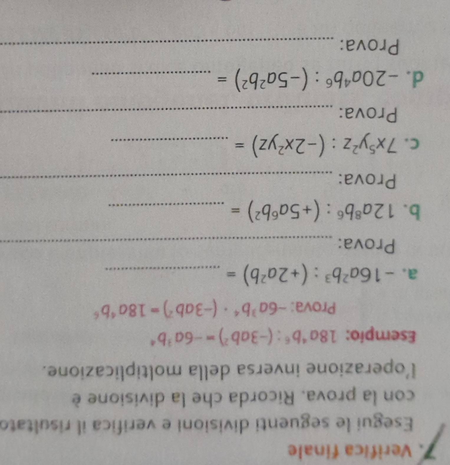 Verifica finale 
Esegui le seguenti divisioni e verifica il risultato 
con la prova. Ricorda che la divisione è 
l’operazione inversa della moltiplicazione. 
Esempio: 18a^4b^6:(-3ab^2)=-6a^3b^4
Prova: -6a^3b^4· (-3ab^2)=18a^4b^6
a. -16a^2b^3:(+2a^2b)= _ 
Prova:_ 
b. 12a^8b^6:(+5a^6b^2)= _ 
Prova:_ 
C. 7x^5y^2z:(-2x^2yz)= _ 
Prova:_ 
_ 
d. -20a^4b^6:(-5a^2b^2)= _ 
Prova:_