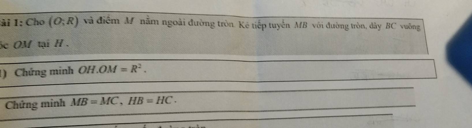 lài 1: Cho (O;R) và điểm M nằm ngoài đường tròn. Kẻ tiếp tuyến MB với đường tròn, dây BC vuông
óc OM tại H. 
)Chứng minh OH.OM=R^2. 
Chứng minh MB=MC, HB=HC.