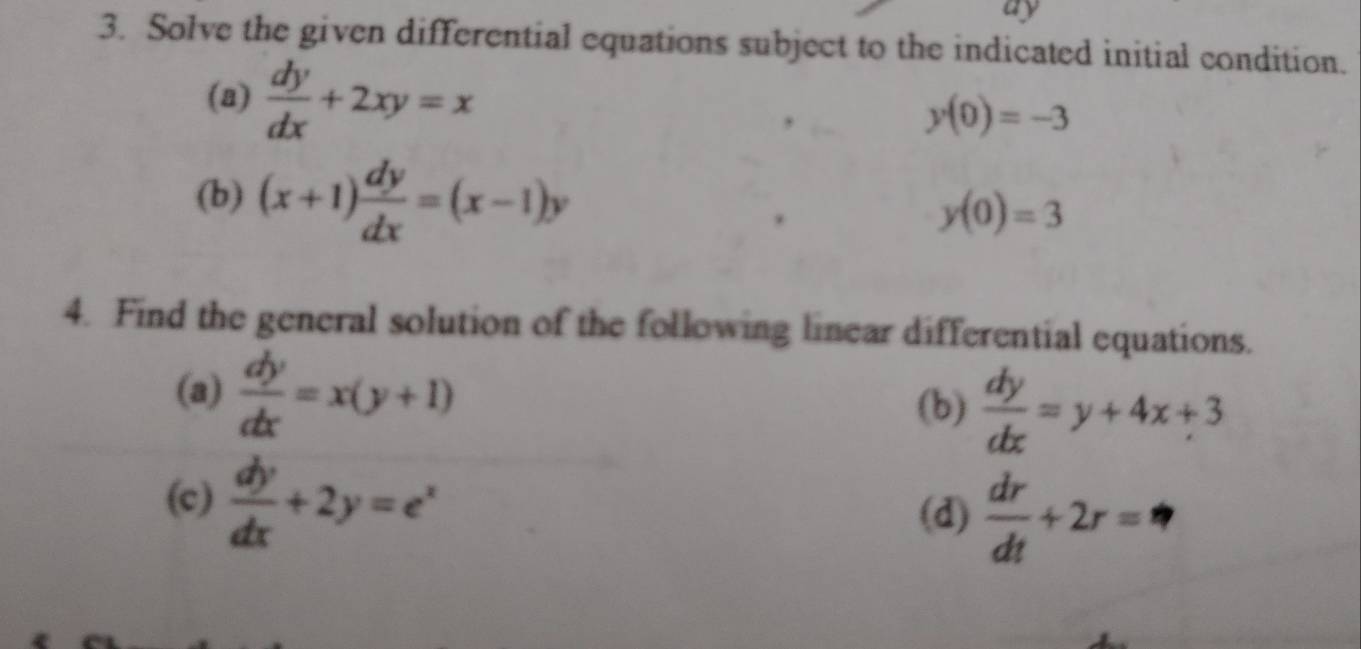 ay 
3. Solve the given differential equations subject to the indicated initial condition. 
(a)  dy/dx +2xy=x
y(0)=-3
(b) (x+1) dy/dx =(x-1)y
y(0)=3
4. Find the general solution of the following linear differential equations. 
(a)  dy/dx =x(y+1)
(b)  dy/dx =y+4x+3
(c)  dy/dx +2y=e^x
(d)  dr/dt +2r= _ 