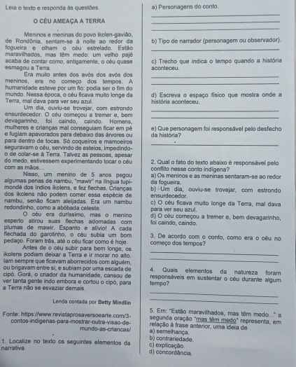 Leia o texto e responda às questões. a) Personagens do conto.
_
O Céu ameaça a terra_
_
Meninos e meninas do povo ikolen-gavião,
de Rondônia, sentam-se à noite ao redor da
_
fogueira e olham o céu estrelado. Estão b) Tipo de narrador (personagem ou observador).
maravilhados, mas têm medo: um velho pajé
esmagou a Terra acaba de contar como, antigamente, o cêu quase aconteceu. c) Trecho que indica o tempo quando a história
_
Era muito antes dos avós dos avós dos
meninos, era no começo dos tempos. A
_
humanidade esteve por um flo: podia ser o fim do
mundo, Nessa época, o céu ficava muito longe da d) Escreva o espaço físico que mostra onde a
_
Terra, mal dava para ver seu azul. Um dia, ouviu-se trovejar, com estrondo história aconteceu.
ensurdecedor. O céu começou a tremer e, bem
devagarinho, foi caindo, caindo. Homens,
_
mulheres e crianças mal conseguiam ficar em pé
e fugiam apavorados para debaixo das árvores ou da história? e) Que personagem foi responsável pelo desfecho
_
para dentro de tocas. Só coqueiros e mamoeiros
seguravam o céu, servindo de esteios, impedindo-
o de colar-se à Terra. Talvez as pessoas, apesar
com as mãos... do medo, estivessem experimentando tocar o céu  2. Qual o fato do texto abaixo é responsável pelo
conflito nesse conto indígena?
Nisso, um menino de 5 años pegou
algumas penas de nambu, 'mawir'' na língua tupi- a) Os meninos e as meninas sentaram-se ao redor
mondé dos índios ikolens, e fez flechas. Crianças. da foqueira b) Um dia, ouviu-se trovejar, com estrondo
dos ikolens não podem comer essa espécie de
nambu, senão ficam aleijadas. Era um nambu ensurdecedor.
redondinho, como a abóbada celeste. para ver seu azul. c) O céu ficava muito longe da Terra, mal dava
O oéu era duríssimo, maso menino
esperto atirou suas flechas adomadas com foi caindo, caíndo. d) O cêu começou a tremer e, bem devagarinho,
plumas de mawir. Espanto e alívio! A cada
flechada do garotinho, o céu subia um bom 3. De acordo com o conto, como era o oêu no
pedaço. Foram três, até o cêu ficar como é hoje. começo dos tempos?
Antes de o oéu subir para bem longe, os
_
kolens podiam deixar a Terrá e ir morar no alto.
_
lam sempre que ficavam aborrecidos com alguém, 4. Quaís elementos da natureza foram
ou brigavam entre sí, e subíam por uma escada de
cipó. Gorá, o criador da humanidade, cansou de responsáveis em sustentar o céu durante algum
ver tanta gente indo embora e cortou o cipó, para
_
a Terra não se esvaziar demais. tempo?
_
Lenda contada por Betty Mindlin 5. Em: ''Estão maravilhados, mas têm medo..'' a
segunda oração "mas têm medo" representa, em
Fonte: https://www.revistaprosaversoearte.com/3 relação à frase anterior, uma ideia de
contos-indigenas-para-mostrar-outra-visão-de-  mundo-as criancas a) semelhança.
b) contrariedade.
1. Localize no texto os seguintes elementos da c) explicação.
narrativa d) concordância