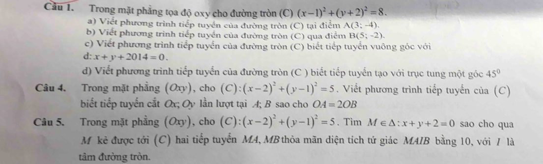 Cầu 1. Trong mặt phẳng tọa độ oxy cho đường tròn (C) (x-1)^2+(y+2)^2=8. 
a) Viết phương trình tiếp tuyển của đường tròn (C) tại điểm A(3;-4). 
b) Viết phương trình tiểp tuyển của đường tròn (C) qua điểm B(5;-2). 
c) Viết phương trình tiếp tuyển của đường tròn (C) biết tiếp tuyển vuông góc với 
d: x+y+2014=0. 
d) Viết phương trình tiếp tuyển của đường tròn (C ) biết tiếp tuyến tạo với trục tung một góc 45°
Câu 4. Trong mặt phẳng (Oxy), ), cho (C):(x-2)^2+(y-1)^2=5. Viết phương trình tiếp tuyến của (C) 
biết tiếp tuyến cắt Ox; Oy lần lượt tại A; B sao cho OA=2OB
Câu 5. Trong mặt phẳng (Oxy), cho (C):(x-2)^2+(y-1)^2=5. Tìm M∈ △ :x+y+2=0 sao cho qua 
Mỹkê được tới (C) hai tiếp tuyển MA, MB thỏa mãn diện tích tứ giác MAIB bằng 10, với / là 
tâm đường tròn.