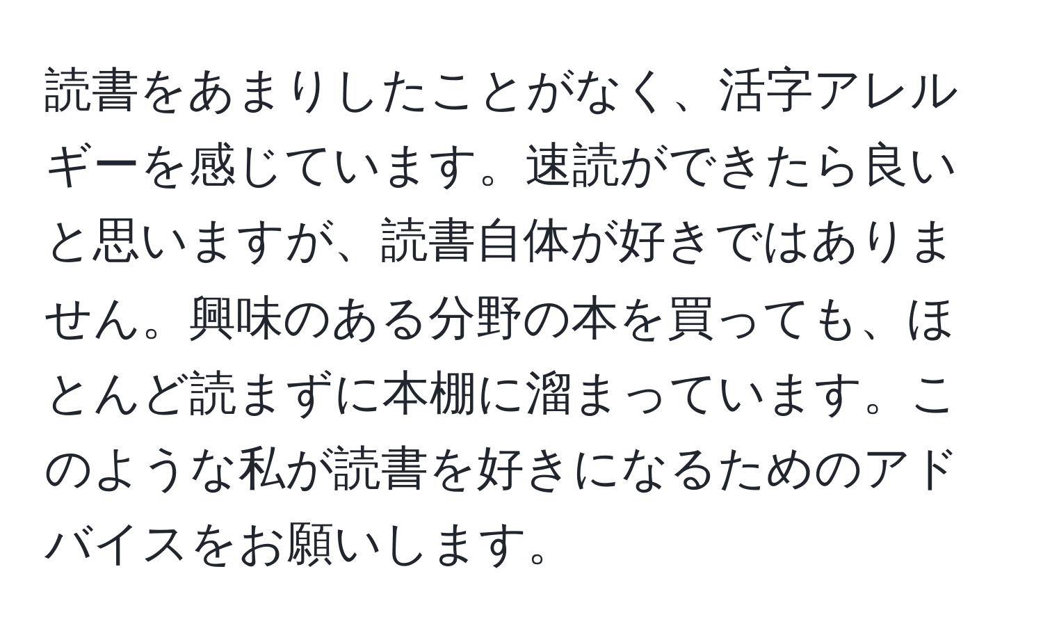 読書をあまりしたことがなく、活字アレルギーを感じています。速読ができたら良いと思いますが、読書自体が好きではありません。興味のある分野の本を買っても、ほとんど読まずに本棚に溜まっています。このような私が読書を好きになるためのアドバイスをお願いします。