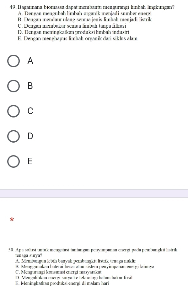 Bagaimana biomassa dapat membantu mengurangi limbah lingkungan?
A. Dengan mengubah limbah organik menjadi sumber energi
B. Dengan mendaur ulang semua jenis limbah menjadi listrik
C. Dengan membakar semua limbah tanpa filtrasi
D. Dengan meningkatkan produksi limbah industri
E. Dengan menghapus limbah organik dari siklus alam
A
B
C
D
E
*
50. Apa solusi untuk mengatasi tantangan penyimpanan energi pada pembangkit listrik
tenaga surya?
A. Membangun lebih banyak pembangkit listrik tenaga nuklir
B. Menggunakan baterai besar atau sistem penyimpanan energi lainnya
C. Mengurangi konsumsi energi masyarakat
D. Mengalihkan energi surya ke teknologi bahan bakar fosil
E. Meningkatkan produksi energi di malam hari