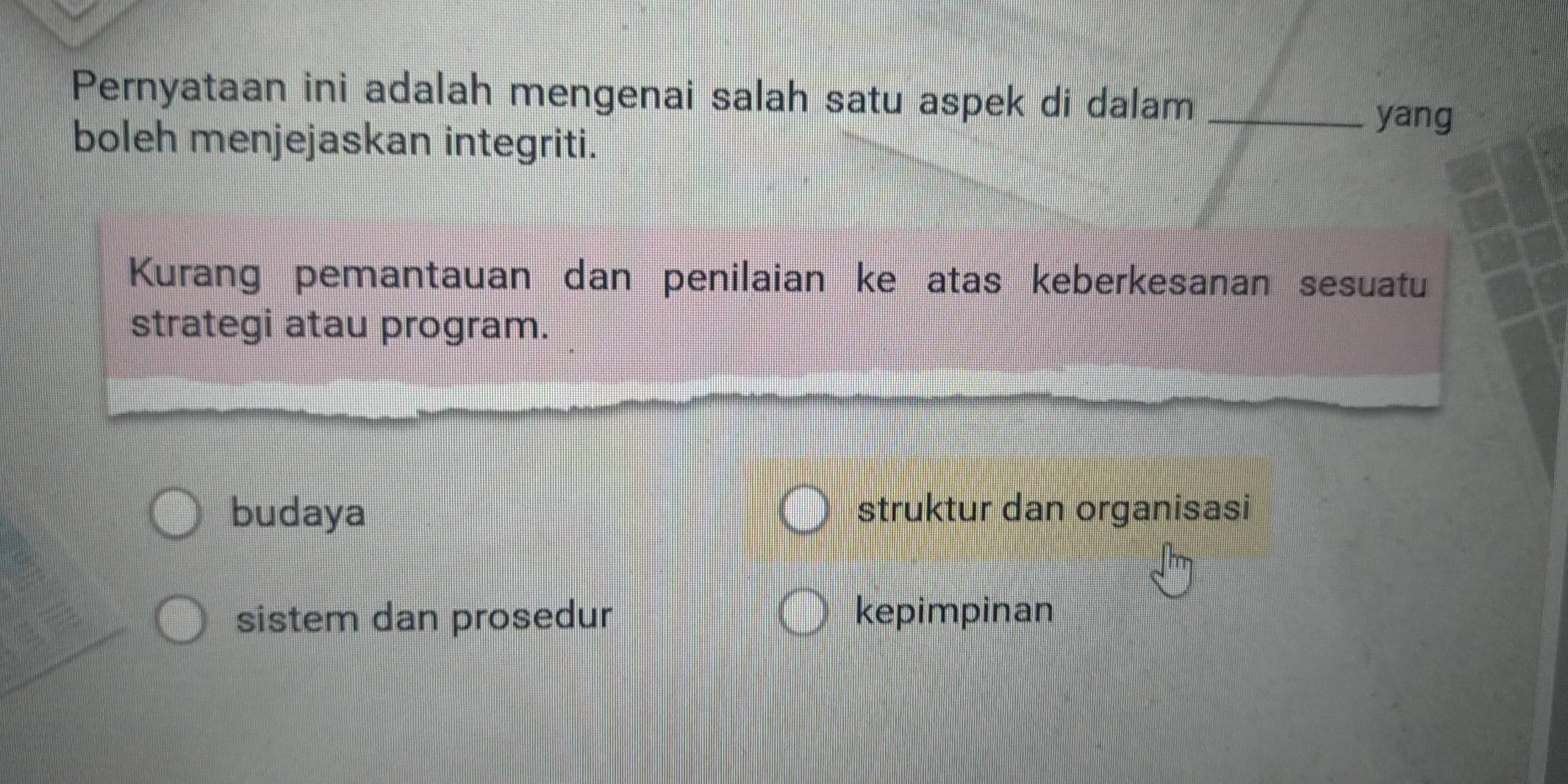 Pernyataan ini adalah mengenai salah satu aspek di dalam_
yang
boleh menjejaskan integriti.
Kurang pemantauan dan penilaian ke atas keberkesanan sesuatu
strategi atau program.
budaya struktur dan organisasi
sistem dan prosedur kepimpinan