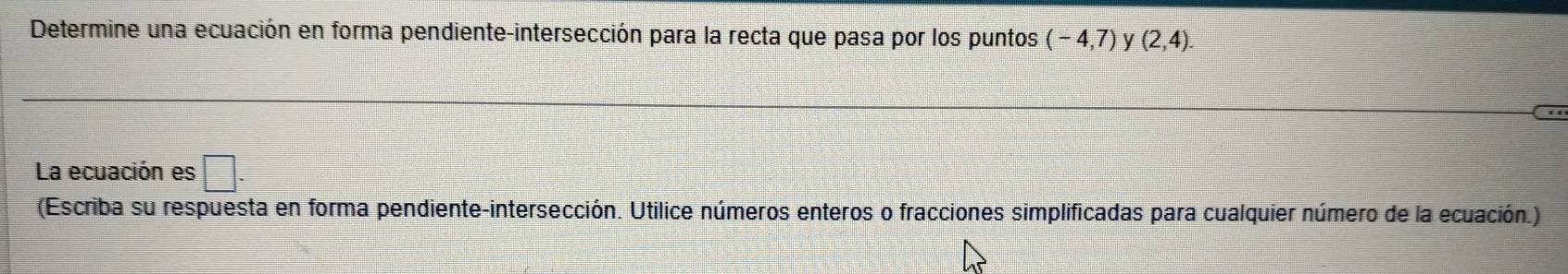 Determine una ecuación en forma pendiente-intersección para la recta que pasa por los puntos (-4,7) V (2,4). 
La ecuación es □ . 
(Escriba su respuesta en forma pendiente-intersección. Utilice números enteros o fracciones simplificadas para cualquier número de la ecuación.)