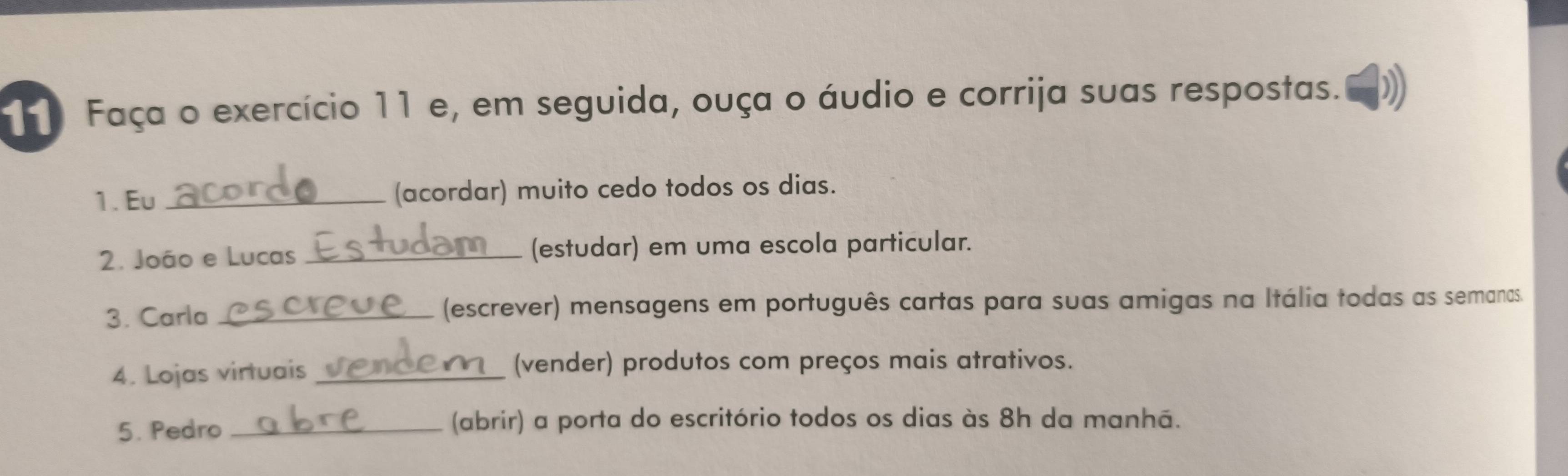 Faça o exercício 11 e, em seguida, ouça o áudio e corrija suas respostas. 
1. Eu _(acordar) muito cedo todos os dias. 
2. João e Lucas _(estudar) em uma escola particular. 
3. Carla _(escrever) mensagens em português cartas para suas amigas na Itália todas as semanas. 
4. Lojas virtuais _(vender) produtos com preços mais atrativos. 
5. Pedro _(abrir) a porta do escritório todos os dias às 8h da manhã.