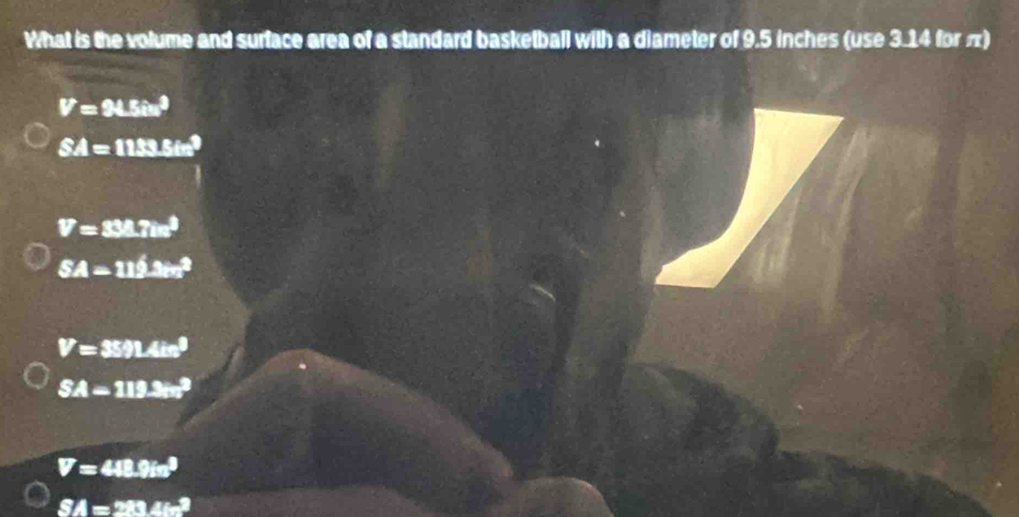 What is the volume and surface area of a standard basketball with a diameter of 9.5 inches (use 3.14 for π)
V=94.5in^3
SA=1133.5in^2
V=33.7im^3
SA=112.3m^2
V=3591.4in^3
SA-119.3cm^2
V=448.9in^3
SA=213∠ =2