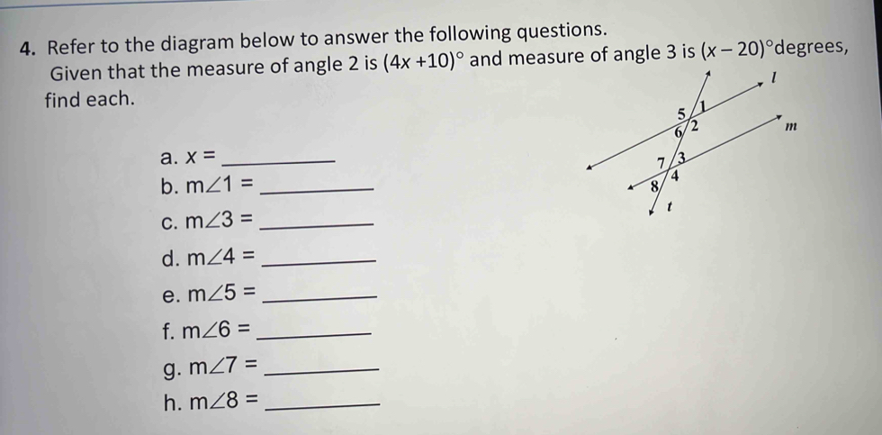 Refer to the diagram below to answer the following questions. 
Given that the measure of angle 2 is (4x+10)^circ  and measure of angle 3 is (x-20)^circ  degrees, 
find each. 
a. x= _ 
b. m∠ 1= _ 
C. m∠ 3= _ 
d. m∠ 4= _ 
e. m∠ 5= _ 
f. m∠ 6= _ 
g. m∠ 7= _ 
h. m∠ 8= _