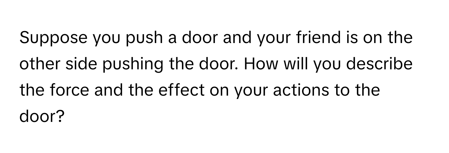 Suppose you push a door and your friend is on the other side pushing the door. How will you describe the force and the effect on your actions to the door?