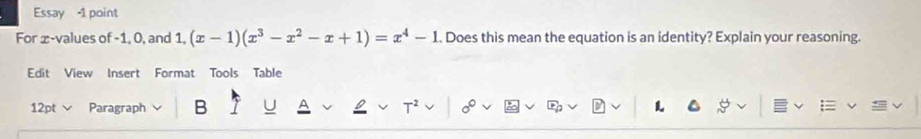 Essay -1 point 
For ∞ -values of -1, 0, and 1, (x-1)(x^3-x^2-x+1)=x^4-1. Does this mean the equation is an identity? Explain your reasoning. 
Edit View Insert Format Tools Table 
12pt Paragraph B