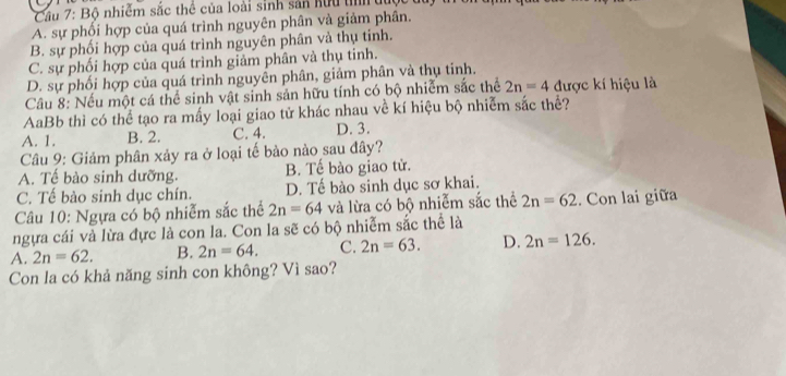 Cầu 7: Bộ nhiễm sắc thể của loài sinh sản hữu t du
A. sự phối hợp của quá trình nguyên phân và giảm phân.
B. sự phối hợp của quá trình nguyên phân và thụ tinh.
C. sự phối hợp của quá trình giảm phân và thụ tinh.
D. sự phối hợp của quá trình nguyễn phân, giảm phân và thụ tinh.
Cầu 8: Nếu một cá thể sinh vật sinh sản hữu tính có bộ nhiễm sắc thể 2n=4 được kí hiệu là
AaBb thì có thể tạo ra mấy loại giao tử khác nhau về kí hiệu bộ nhiễm sắc thể?
A. 1. B. 2. C. 4. D. 3.
Câu 9: Giảm phân xảy ra ở loại tế bào nào sau đây?
A. Tế bào sinh dưỡng. B. Tế bào giao tử.
C. Tế bào sinh dục chín. D. Tế bào sinh dục sơ khai.
Câu 10: Ngựa có bộ nhiễm sắc thể 2n=64 và lừa có bộ nhiễm sắc thể 2n=62. Con lai giữa
ngựa cái và lừa đực là con la. Con la sẽ có bộ nhiễm sắc thể là
A. 2n=62. B. 2n=64. C. 2n=63. D. 2n=126. 
Con la có khả năng sinh con không? Vì sao?