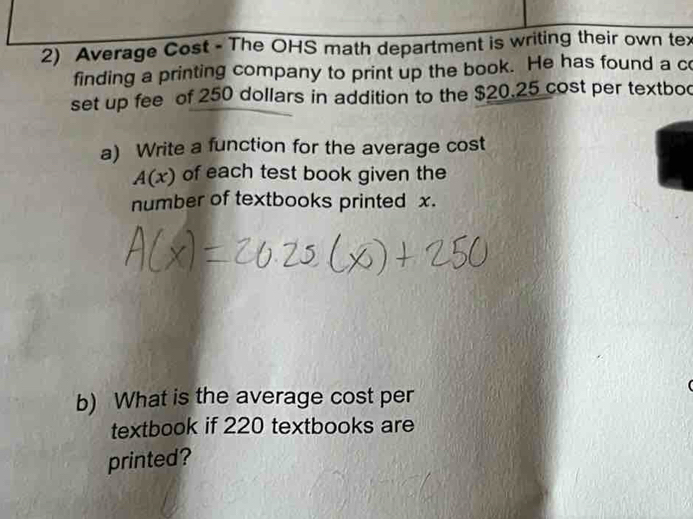 Average Cost - The OHS math department is writing their own tex 
finding a printing company to print up the book. He has found a c 
set up fee of 250 dollars in addition to the $20.25 cost per textbod 
a) Write a function for the average cost
A(x) of each test book given the 
number of textbooks printed x. 
b) What is the average cost per 
textbook if 220 textbooks are 
printed?