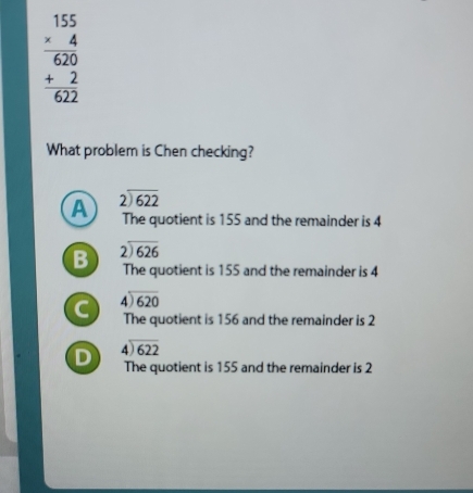 beginarrayr 155 * 4 hline 620 +2 hline 622endarray
What problem is Chen checking?
A beginarrayr 2encloselongdiv 622endarray
The quotient is 155 and the remainder is 4
B beginarrayr 2encloselongdiv 626endarray
The quotient is 155 and the remainder is 4
C beginarrayr 4encloselongdiv 620endarray
The quotient is 156 and the remainder is 2
D beginarrayr 4encloselongdiv 622endarray
The quotient is 155 and the remainder is 2