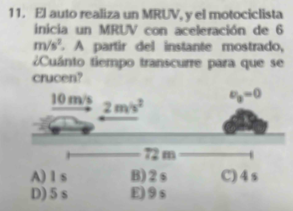 El auto realiza un MRUV, y el motociclista
inicia un MRUV con aceleración de 6
m/s^2 A partir del instante mostrado,
Cuánto tiempo transcurre para que se
crucen?
A) l s B)2s C)4s
D) 5 s E)9s