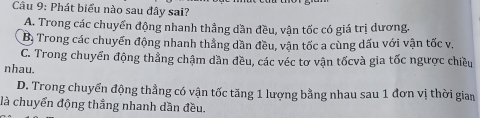 Phát biểu nào sau đây sai?
A. Trong các chuyển động nhanh thẳng dần đều, vận tốc có giá trị dương.
Bị Trong các chuyến động nhanh thắng dần đều, vận tốc a cùng dấu với vận tốc v.
C. Trong chuyển động thẳng chậm dần đều, các véc tơ vận tốcvà gia tốc ngược chiều
nhau.
D. Trong chuyển động thẳng có vận tốc tăng 1 lượng bằng nhau sau 1 đơn vị thời gian
là chuyển động thầng nhanh dần đều.