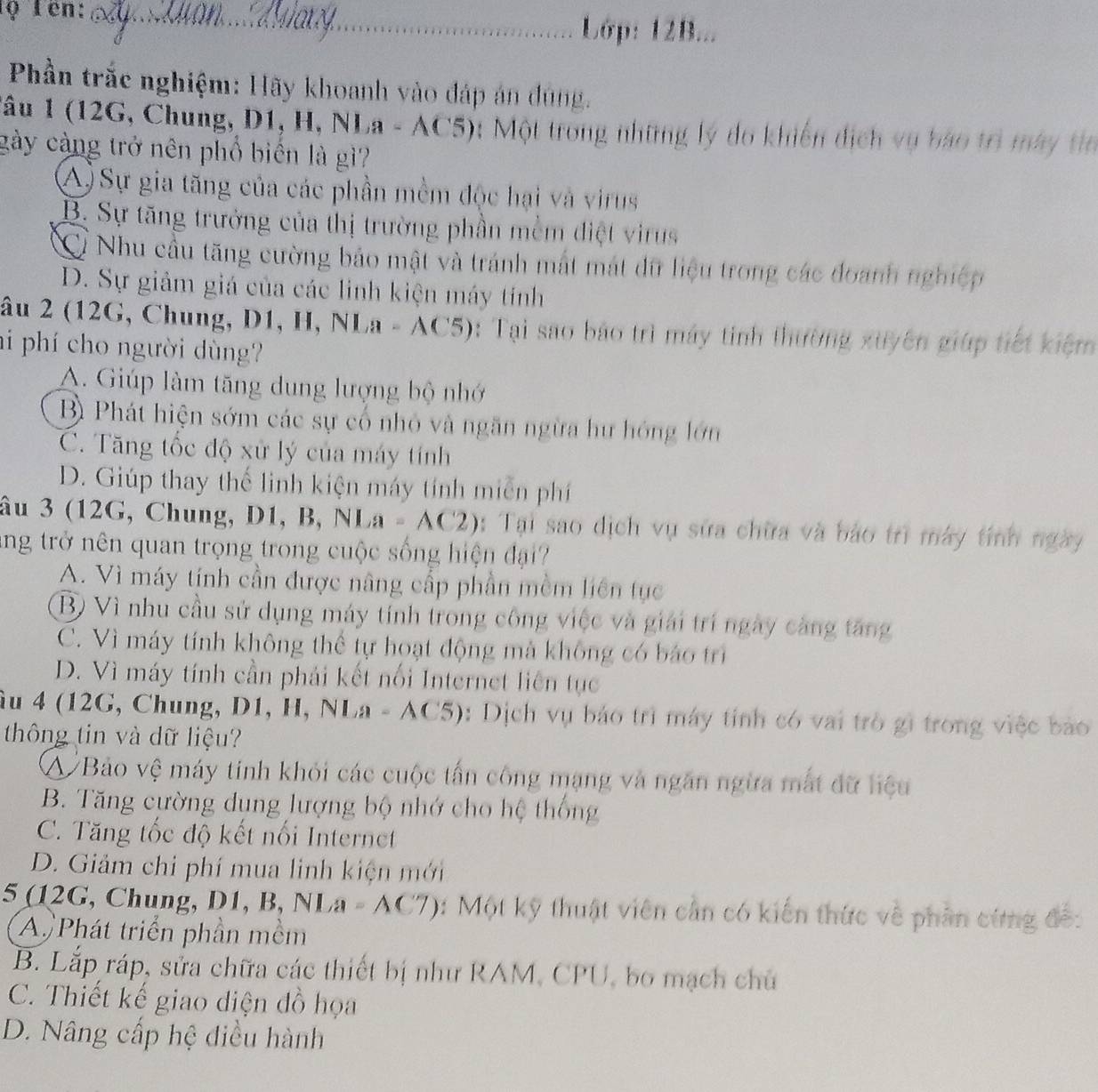 lọ Tên:_
Lớp: 12B...
Phần trắc nghiệm: Hãy khoanh vào đáp án dúng.
Tâu 1 (12G, Chung, D1, H, NI a-AC5) ột Một trong những lý do khiến dịch vụ báo trì máy tin
gày càng trở nên phổ biển là gì?
A) Sự gia tăng của các phần mềm độc hại và virus
B. Sự tăng trưởng của thị trường phần mềm điệt virus
Cỉ Nhu cầu tăng cường bảo mật và tránh mất mát dữ liệu trong các đoanh nghiệp
D. Sự giảm giá của các linh kiện máy tính
âu 2 (12G, Chung, D1, H, N| a-AC5) : Tại sao bảo trì máy tinh thường xuyên giúp tiết kiệm
hi phí cho người dùng?
A. Giúp làm tăng dung lượng bộ nhớ
B Phát hiện sớm các sự cố nhỏ và ngăn ngừa hư hóng lớn
C. Tăng tốc độ xử lý của máy tính
D. Giúp thay thế linh kiện máy tính miễn phí
âu 3 (12G, Chung, D1,B,NLa=AC2) 1: Tại sao dịch vụ sửa chữa và bảo trì máy tính ngày
ang trở nên quan trọng trong cuộc sống hiện đạ_
A. Vì máy tính cần được nâng cấp phần mềm liên tục
Bộ Vì nhu cầu sử dụng máy tính trong công việc và giải trí ngày càng tăng
C. Vì máy tính không thể tự hoạt động mà không có báo trì
D. Vì máy tính cần phải kết nổi Internet liên tục
âu 4 (12G, Chung, D1, H, NLa-AC5) : Dịch vụ báo trì máy tính có vai trò gì trong việc bào
thông tin và dữ liệu?
A Bảo vệ máy tinh khỏi các cuộc tấn công mạng và ngăn ngừa mắt đữ liệu
B. Tăng cường dụng lượng bộ nhớ cho hệ thống
C. Tăng tốc độ kết nổi Internect
D. Giảm chi phí mua linh kiện mới
5 (12G, Chung, D1, B,NLa=AC7) 3: Một kỹ thuật viên cần có kiến thức về phần cứng đế:
A Phát triển phần mềm
B. Lắp ráp, sửa chữa các thiết bị như RAM, CPU, bo mạch chủ
C. Thiết kế giao diện đồ họa
D. Nâng cấp hệ điều hành