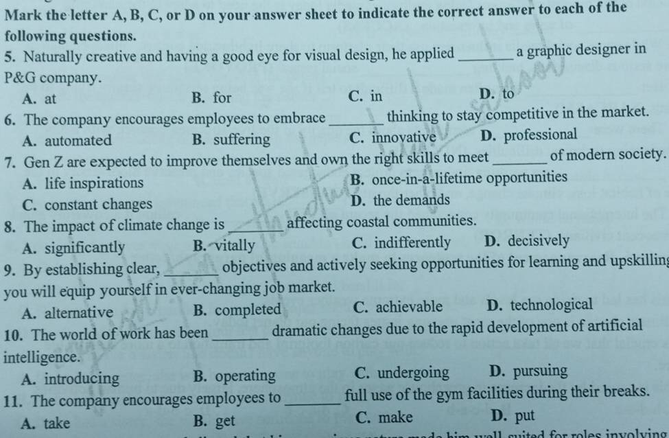 Mark the letter A, B, C, or D on your answer sheet to indicate the correct answer to each of the
following questions.
5. Naturally creative and having a good eye for visual design, he applied _a graphic designer in
P&G company.
A. at B. for C. in
D. to
6. The company encourages employees to embrace _thinking to stay competitive in the market.
A. automated B. suffering C. innovative D. professional
7. Gen Z are expected to improve themselves and own the right skills to meet_ of modern society.
A. life inspirations B. once-in-a-lifetime opportunities
C. constant changes D. the demands
8. The impact of climate change is _affecting coastal communities.
A. significantly B. vitally C. indifferently D. decisively
9. By establishing clear, _objectives and actively seeking opportunities for learning and upskilling
you will equip yourself in ever-changing job market.
A. alternative B. completed C. achievable D. technological
10. The world of work has been _dramatic changes due to the rapid development of artificial
intelligence.
A. introducing B. operating C. undergoing D. pursuing
11. The company encourages employees to _full use of the gym facilities during their breaks.
A. take B. get C. make
D. put
e ll su ited for roles involv ing .