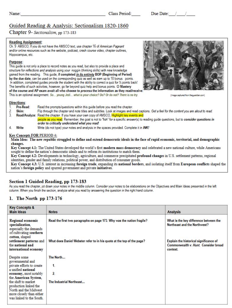 Name:_ Class Period:_ Due Date:_ _/_
Guided Reading & Analysis: Sectionalism 1820-1860
Chapter 9- Sectionalism, pp 173-183
Reading Assignment
Ch. 9 AMSCO; if you do not have the AMSCO text, use chapter 16 of American Pageant
and/or online resources such as the website, podcast, crash course video, chapter outlines,
Hippocampus, etc.
Purpose
This guide is not only a place to record notes as you read, but also to provide a place and
structure for reffections and anafysis using your noggin (thinking skills) with new knowledge
gained from the reading. This guide, if completed in its entirety BOP (Beginning of Period)
by the due date, can be used on the corresponding quiz as well as earn up to 10 bonus points.
In addition, completed guides provide the student with the ability to correct a quiz for ½ points back
The benefits of such activities, however, go far beyond quiz help and bonus points. # Mastery
of the course and AP exam await all who choose to process the information as they read/rec
This is an optional assignment. So... young Jedi... what is your choice? Do? Or do not? There is no try. (image captured from theguardian.com)
Directions:
1. Pre-Read: Read the prompts/questions within this guide before you read the chapter.
2. Skim: Flip through the chapter and note titles and subtitles. Look at images and read captions. Get a feel for the content you are about to read.
3. Read/Analyze: Read the chapter. If you have your own copy of AMSCO, Highlight key events and
people as you read. Remember, the goal is not to "fish" for a specific answer(s) to reading guide questions, but to consider questions in
order to critically understand what you read.
4. Write Write (do not type) your notes and analysis in the spaces provided. Complete it in INK!
Kev Concepts FOR PERIOD 4:
Main Idea: The new republic struggled to define and extend democratic ideals in the face of rapid economic, territorial, and demographic
changes.
Key Concept 4.1: The United States developed the world’s first modern mass democracy and celebrated a new national culture, while Americans
sought to define the nation’s democratic ideals and to reform its institutions to match them.
Key Concept 4.2: Developments in technology, agriculture, and commerce precipitated profound changes in U.S. settlement patterns, regional
identities, gender and family relations, political power, and distribution of consumer goods.
Key Concept 4.3: U.S. interest in increasing foreign trade, expanding its national borders, and isolating itself from European conflicts shaped the
nation's foreign policy and spurred government and private initiatives.
Section 1 Guided Reading, pp 173-183
As you read the chapter, jot down your notes in the middle column. Consider your notes to be elaborations on the Objectives and Main Ideas presented in the left
column. When you finish the section, analyze what you read by answering the question in the right hand column.
1. The North pp 173-176