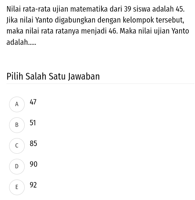 Nilai rata-rata ujian matematika dari 39 siswa adalah 45.
Jika nilai Yanto digabungkan dengan kelompok tersebut,
maka nilai rata ratanya menjadi 46. Maka nilai ujian Yanto
adalah.....
Pilih Salah Satu Jawaban
A 47
B 51
c 85
D 90
E 92