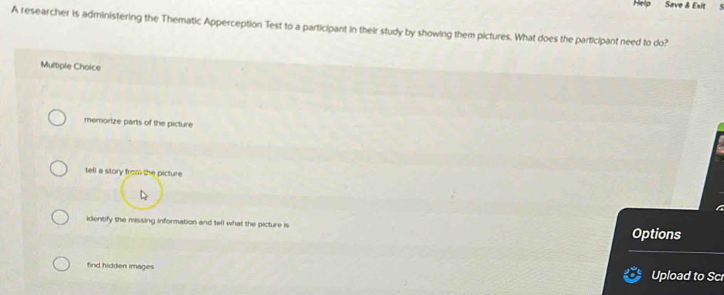 Help Save & Exit
A researcher is administering the Thematic Apperception Test to a participant in their study by showing them pictures. What does the participant need to do?
Multiple Choice
memorize parts of the picture
tell a story from the picture
identify the missing information and tell what the picture is
Options
find hidden images Upload to Sc