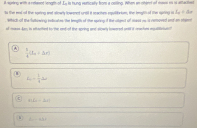 A spring with a relaxed length of L_0 is hung vertically from a ceiling. When an object of mass m is attached
to the end of the spring and slowly lowered until it reaches equilibrium, the length of the spring is L_0+△ x
Which of the following indicates the length of the spring if the object of mass m is removed and an object
of mass 4m is attached to the end of the spring and slowly lowered until it reaches equilibrium?
a  1/4 (L_0+△ x)
L_0+ 1/4 △ x
4[L_0+△ x)
D L_0=4Delta x